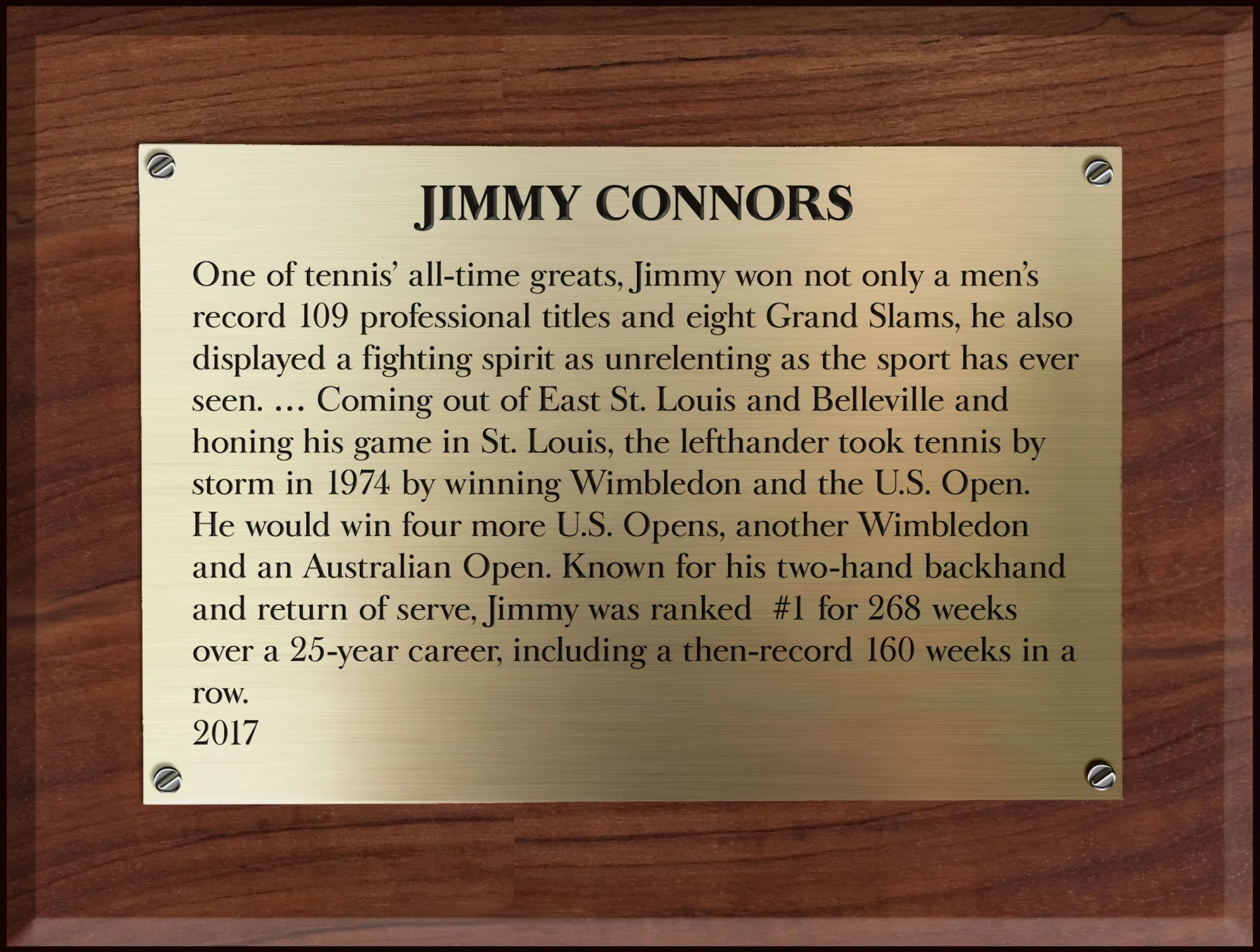 Plaque copy: JiMMY CONNORS

One of tennis’ all-time greats, Jimmy won not only a men’s record 109 professional titles and eight Grand Slams, he also displayed a fighting spirit as unrelenting as the sport has ever seen. … Coming out of East St. Louis and Belleville and honing his game in St. Louis, the lefthander took tennis by storm in 1974 by winning Wimbledon and the U.S. Open. He would win four more U.S. Opens, another Wimbledon and an Australian Open. Known for his two-hand backhand and return of serve, Jimmy was ranked No. 1 for 268 weeks over a 25-year career, including a then-record 160 weeks in a row.